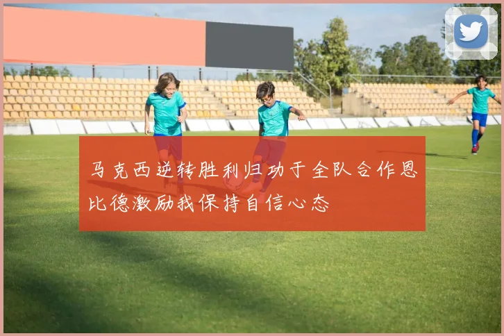 马克西逆转胜利归功于全队合作恩比德激励我保持自信心态