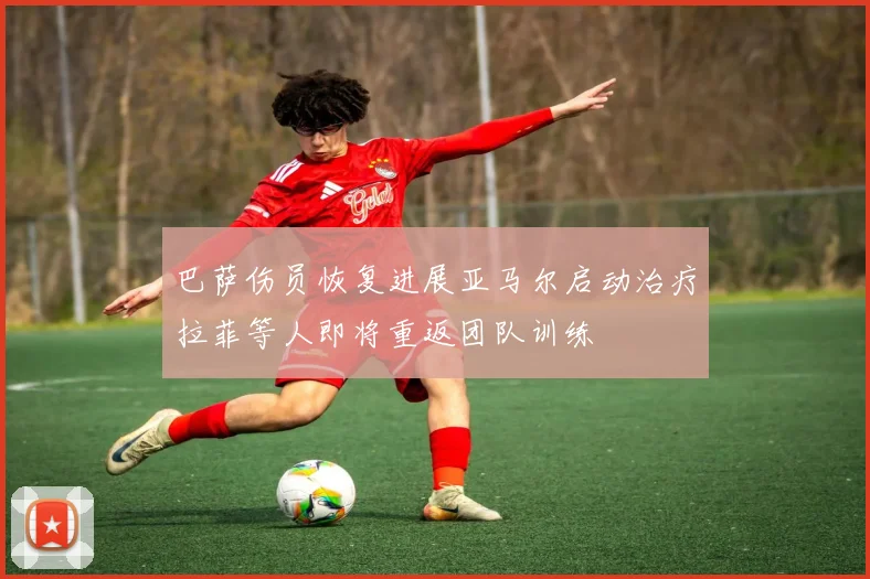 巴萨伤员恢复进展亚马尔启动治疗拉菲等人即将重返团队训练