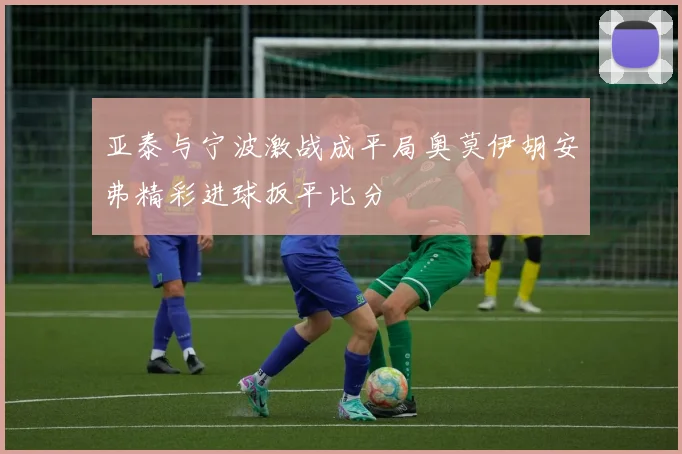 亚泰与宁波激战成平局奥莫伊胡安弗精彩进球扳平比分