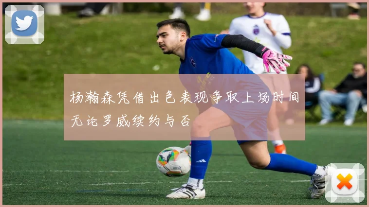 杨瀚森凭借出色表现争取上场时间无论罗威续约与否