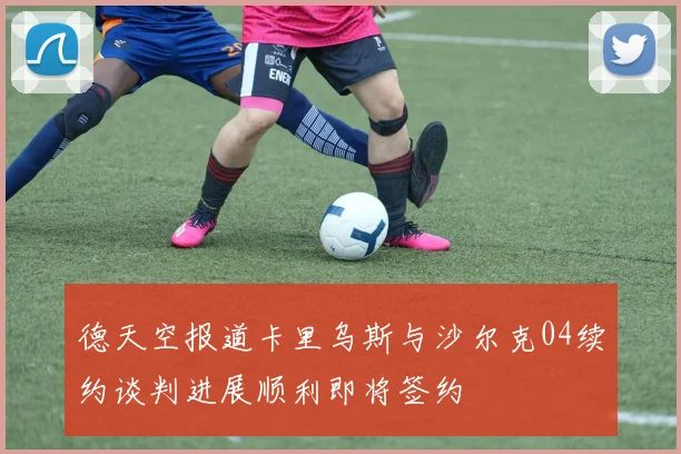 德天空报道卡里乌斯与沙尔克04续约谈判进展顺利即将签约