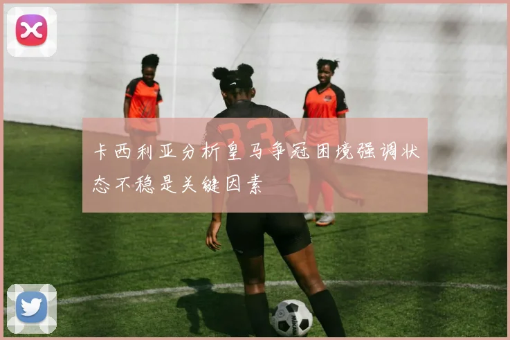 卡西利亚分析皇马争冠困境强调状态不稳是关键因素