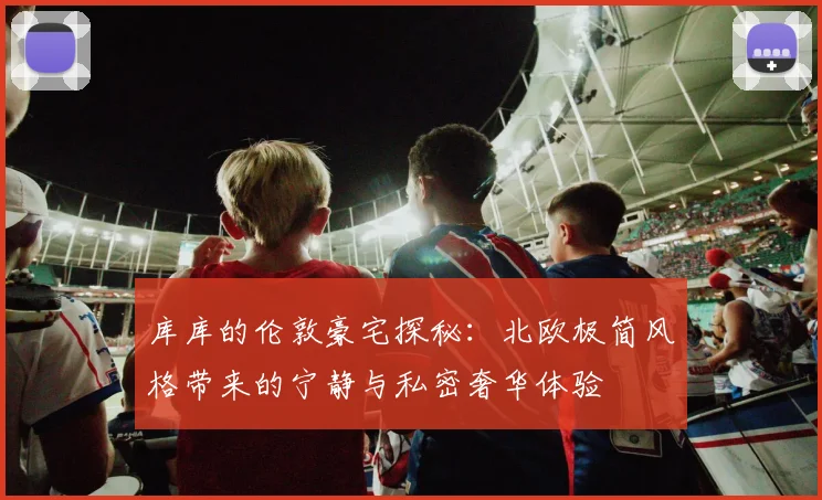 库库的伦敦豪宅探秘：北欧极简风格带来的宁静与私密奢华体验
