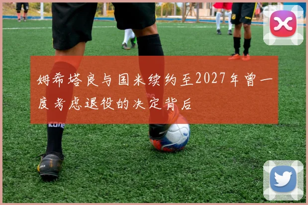 姆希塔良与国米续约至2027年曾一度考虑退役的决定背后