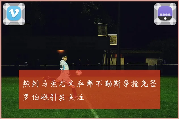 热刺马竞尤文和那不勒斯争抢免签罗伯逊引发关注