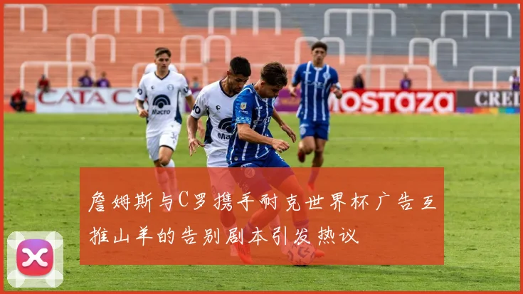 詹姆斯与C罗携手耐克世界杯广告互推山羊的告别剧本引发热议
