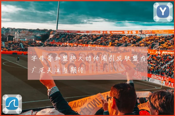 字母哥加盟热火的传闻引发联盟内广泛关注与期待
