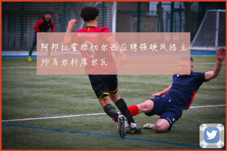 阿邦拉霍称切尔西应聘强硬风格主帅马尔科席尔瓦