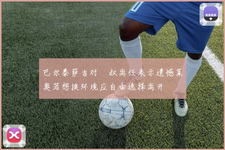 巴尔泰萨吉对囧叔离任表示遗憾莱奥若想换环境应自由选择离开