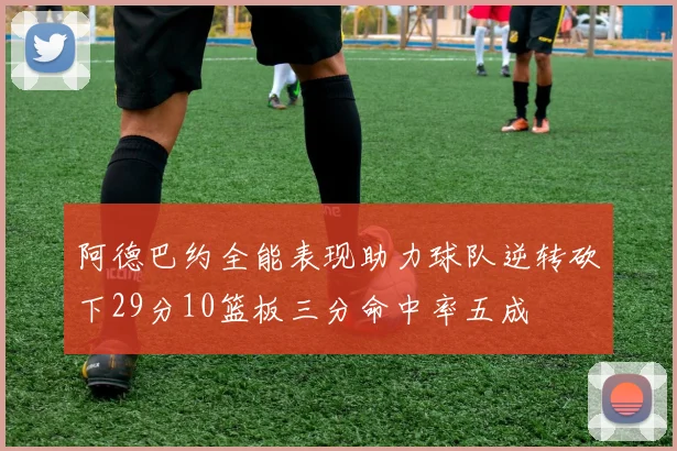 阿德巴约全能表现助力球队逆转砍下29分10篮板三分命中率五成