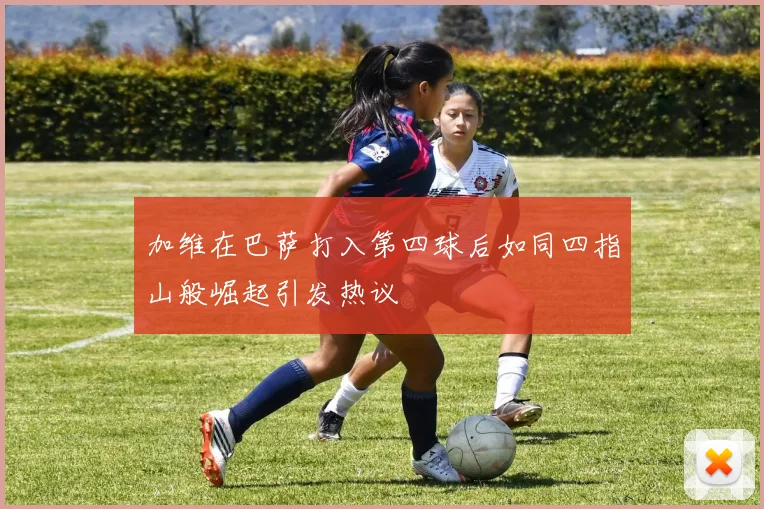 加维在巴萨打入第四球后如同四指山般崛起引发热议